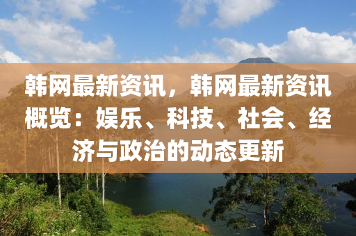 韩网最新资讯，韩网最新资讯概览：娱乐、科技、社会、经济与政治的动态更新