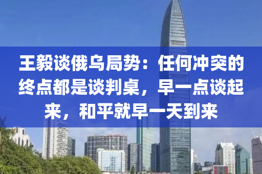 王毅谈俄乌局势：任何冲突的终点都是谈判桌，早一点谈起来，和平就早一天到来