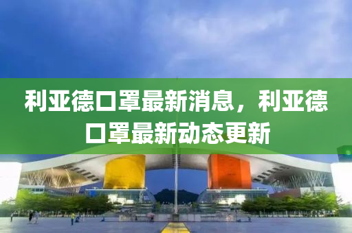 利亚德口罩最新消息，利亚德口罩最新动态更新