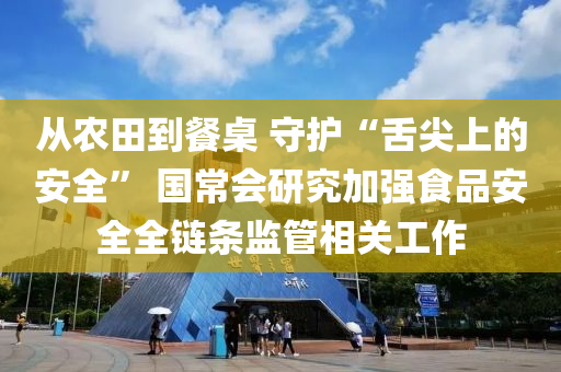 从农田到餐桌 守护“舌尖上的安全” 国常会研究加强食品安全全链条监管相关工作