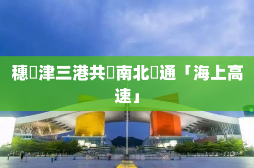 穗滬津三港共築南北貫通「海上高速」