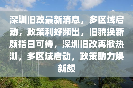 深圳旧改最新消息，多区域启动，政策利好频出，旧貌换新颜指日可待，深圳旧改再掀热潮，多区域启动，政策助力焕新颜