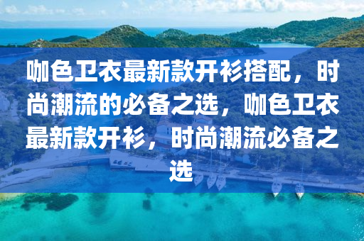 咖色卫衣最新款开衫搭配，时尚潮流的必备之选，咖色卫衣最新款开衫，时尚潮流必备之选