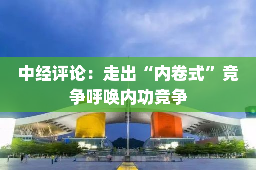中经评论：走出“内卷式”竞争呼唤内功竞争