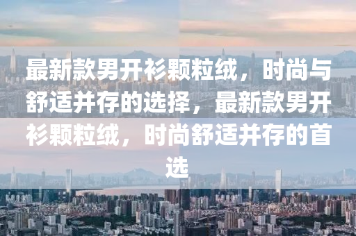 最新款男开衫颗粒绒，时尚与舒适并存的选择，最新款男开衫颗粒绒，时尚舒适并存的首选