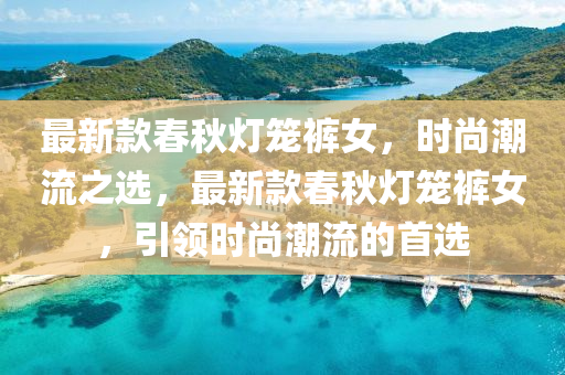 最新款春秋灯笼裤女，时尚潮流之选，最新款春秋灯笼裤女，引领时尚潮流的首选