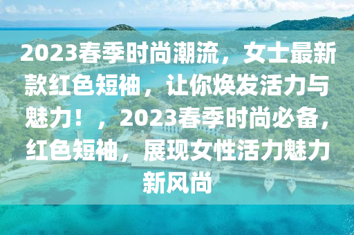 2023春季时尚潮流，女士最新款红色短袖，让你焕发活力与魅力！，2023春季时尚必备，红色短袖，展现女性活力魅力新风尚