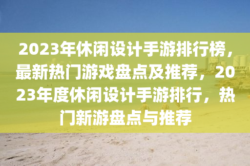 2023年休闲设计手游排行榜，最新热门游戏盘点及推荐，2023年度休闲设计手游排行，热门新游盘点与推荐