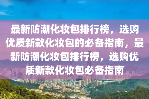 最新防潮化妆包排行榜，选购优质新款化妆包的必备指南，最新防潮化妆包排行榜，选购优质新款化妆包必备指南
