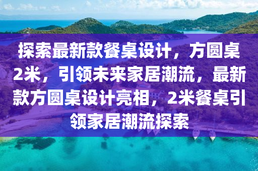 探索最新款餐桌设计，方圆桌2米，引领未来家居潮流，最新款方圆桌设计亮相，2米餐桌引领家居潮流探索