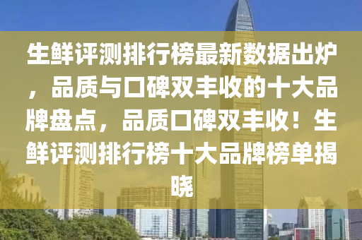 生鲜评测排行榜最新数据出炉，品质与口碑双丰收的十大品牌盘点，品质口碑双丰收！生鲜评测排行榜十大品牌榜单揭晓