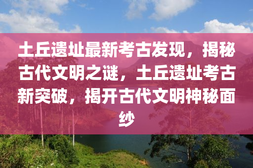 土丘遗址最新考古发现，揭秘古代文明之谜，土丘遗址考古新突破，揭开古代文明神秘面纱