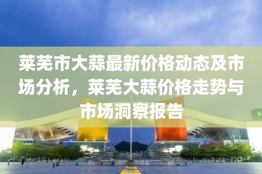 莱芜市大蒜最新价格动态及市场分析，莱芜大蒜价格走势与市场洞察报告