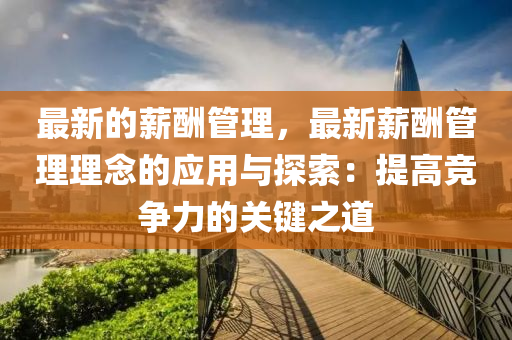 最新的薪酬管理，最新薪酬管理理念的应用与探索：提高竞争力的关键之道