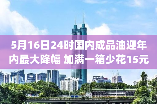 5月16日24时国内成品油迎年内最大降幅 加满一箱少花15元