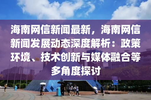 海南网信新闻最新，海南网信新闻发展动态深度解析：政策环境、技术创新与媒体融合等多角度探讨