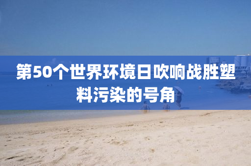 第50个世界环境日吹响战胜塑料污染的号角