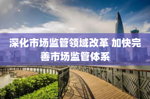 深化市场监管领域改革 加快完善市场监管体系