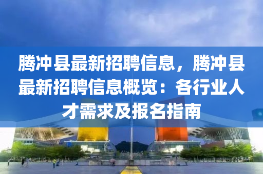 腾冲县最新招聘信息，腾冲县最新招聘信息概览：各行业人才需求及报名指南