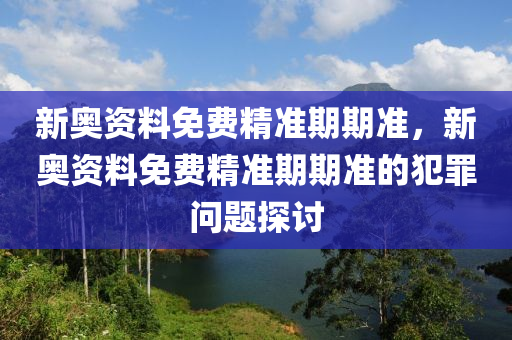 新奥资料免费精准期期准，新奥资料免费精准期期准的犯罪问题探讨