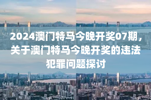 2024澳门特马今晚开奖07期，关于澳门特马今晚开奖的违法犯罪问题探讨