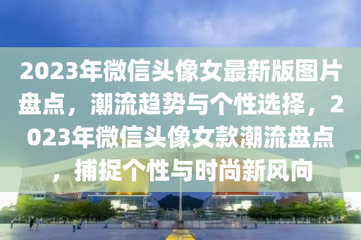 2023年微信头像女最新版图片盘点，潮流趋势与个性选择，2023年微信头像女款潮流盘点，捕捉个性与时尚新风向