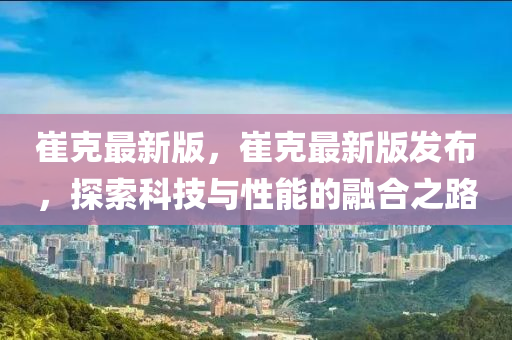 崔克最新版，崔克最新版发布，探索科技与性能的融合之路