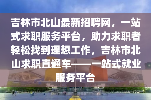 吉林市北山最新招聘网，一站式求职服务平台，助力求职者轻松找到理想工作，吉林市北山求职直通车——一站式就业服务平台