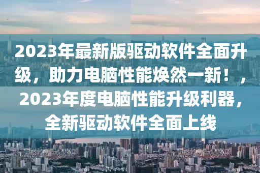 2023年最新版驱动软件全面升级，助力电脑性能焕然一新！，2023年度电脑性能升级利器，全新驱动软件全面上线