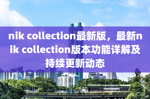nik collection最新版，最新nik collection版本功能详解及持续更新动态