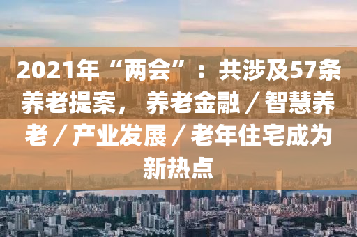 2021年“两会”：共涉及57条养老提案， 养老金融／智慧养老／产业发展／老年住宅成为新热点