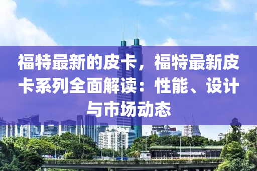 福特最新的皮卡，福特最新皮卡系列全面解读：性能、设计与市场动态