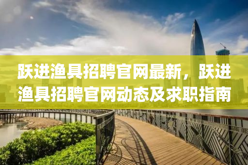 跃进渔具招聘官网最新，跃进渔具招聘官网动态及求职指南