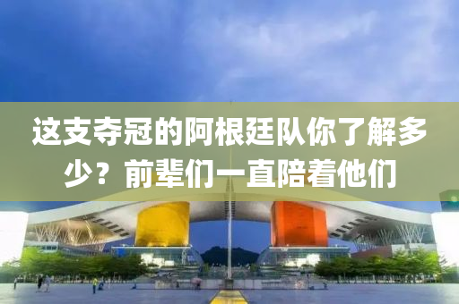 这支夺冠的阿根廷队你了解多少？前辈们一直陪着他们
