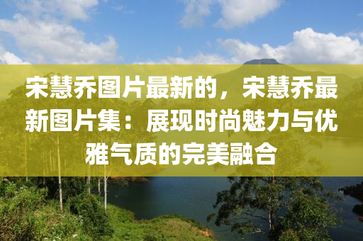 宋慧乔图片最新的，宋慧乔最新图片集：展现时尚魅力与优雅气质的完美融合