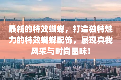 最新的特效蝴蝶，打造独特魅力的特效蝴蝶配饰，展现真我风采与时尚品味！