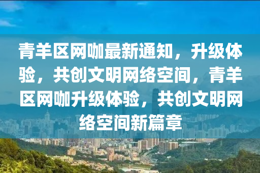 青羊区网咖最新通知，升级体验，共创文明网络空间，青羊区网咖升级体验，共创文明网络空间新篇章