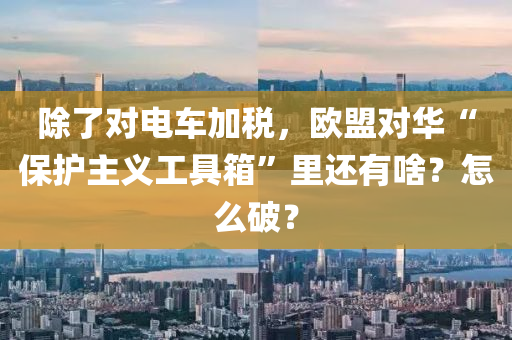 除了对电车加税，欧盟对华“保护主义工具箱”里还有啥？怎么破？