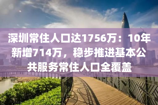 深圳常住人口达1756万：10年新增714万，稳步推进基本公共服务常住人口全覆盖