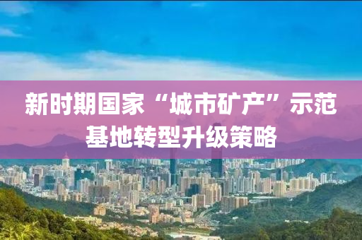 新时期国家“城市矿产”示范基地转型升级策略