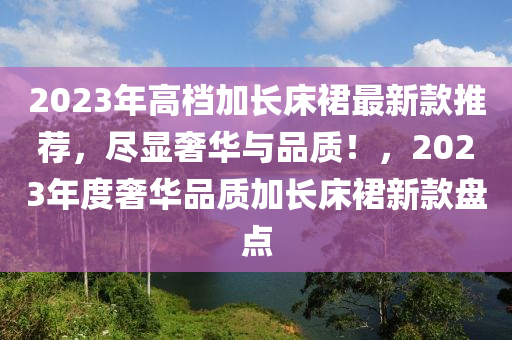 2023年高档加长床裙最新款推荐，尽显奢华与品质！，2023年度奢华品质加长床裙新款盘点