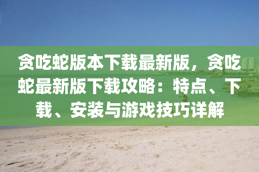 贪吃蛇版本下载最新版，贪吃蛇最新版下载攻略：特点、下载、安装与游戏技巧详解