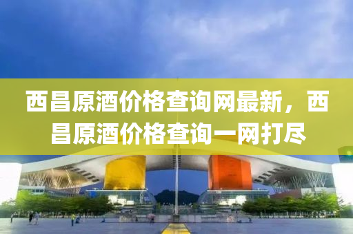 西昌原酒价格查询网最新，西昌原酒价格查询一网打尽