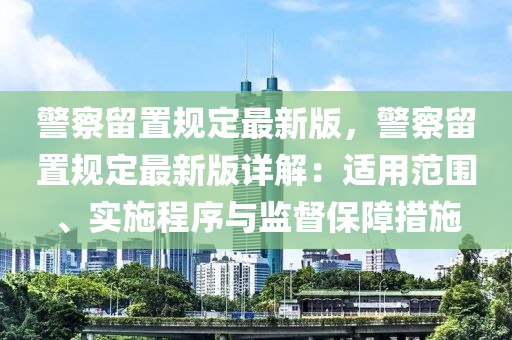 警察留置规定最新版，警察留置规定最新版详解：适用范围、实施程序与监督保障措施