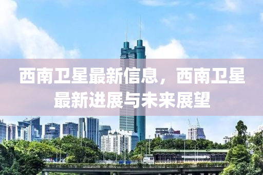 西南卫星最新信息，西南卫星最新进展与未来展望