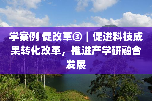 学案例 促改革③｜促进科技成果转化改革，推进产学研融合发展