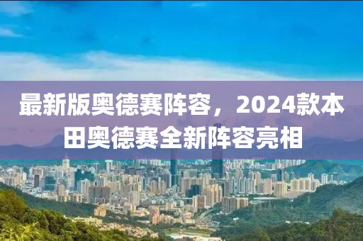最新版奥德赛阵容，2024款本田奥德赛全新阵容亮相