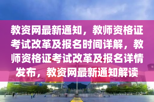 教资网最新通知，教师资格证考试改革及报名时间详解，教师资格证考试改革及报名详情发布，教资网最新通知解读