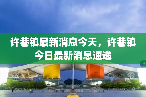 许巷镇最新消息今天，许巷镇今日最新消息速递