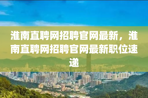 淮南直聘网招聘官网最新，淮南直聘网招聘官网最新职位速递